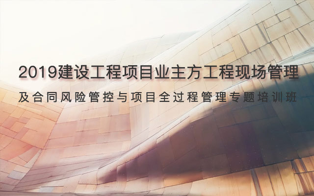 2019建设工程项目业主方工程现场管理及合同风险管控与项目全过程管理专题培训班(11月南京班)