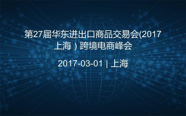 第27届华东进出口商品交易会（2017上海）跨境电商峰会
