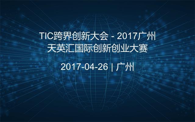 TIC跨界创新大会 - 2017广州天英汇国际创新创业大赛