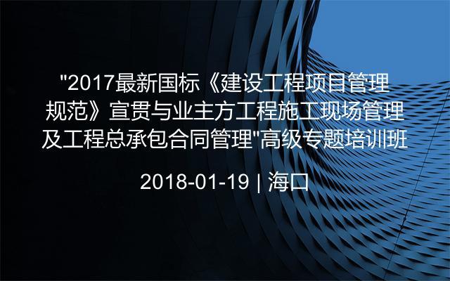 “2017最新国标《建设工程项目管理规范》宣贯与业主方工程施工现场管理及工程总承包合同管理”高级专题培训班