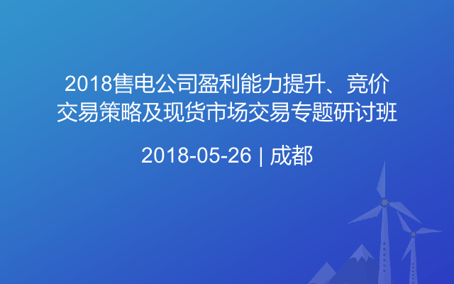 2018售电公司盈利能力提升、竞价交易策略及现货市场交易专题研讨班