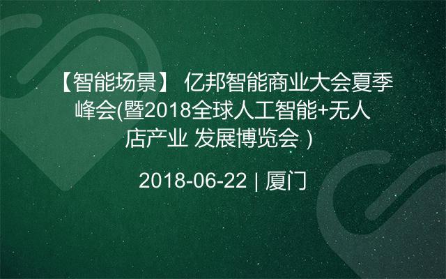 【智能场景】 亿邦智能商业大会夏季峰会（暨2018全球人工智能+无人店产业 发展博览会）