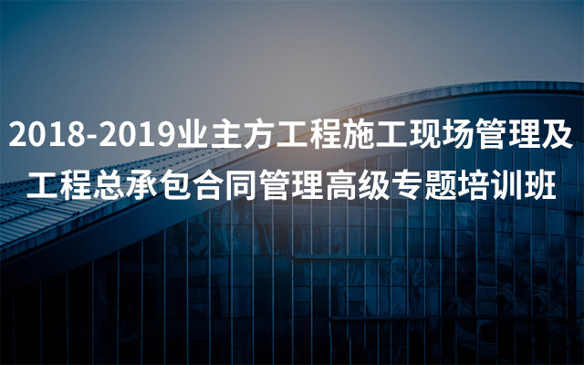 2018-2019业主方工程施工现场管理及工程总承包合同管理高级专题培训班