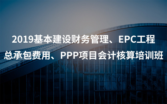 2019基本建设财务管理、EPC工程总承包费用、PPP项目会计核算培训班（3月南宁班）