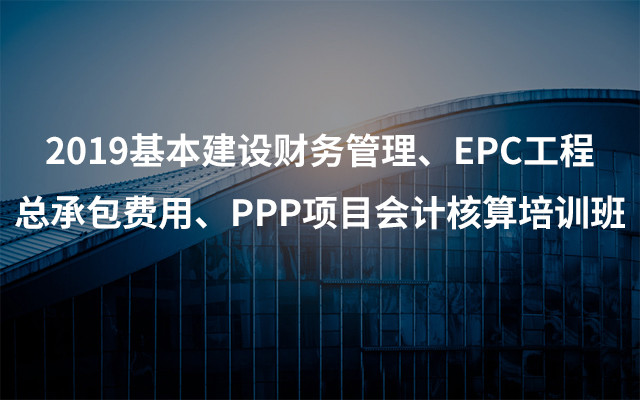 2019基本建设财务管理、EPC工程总承包费用、PPP项目会计核算培训班(5月宜昌班)