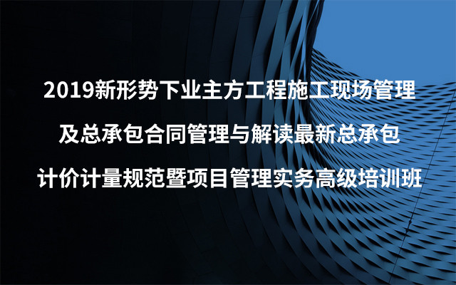 2019新形势下业主方工程施工现场管理及总承包合同管理与解读最新总承包计价计量规范暨项目管理实务高级培训班（5月西安班）