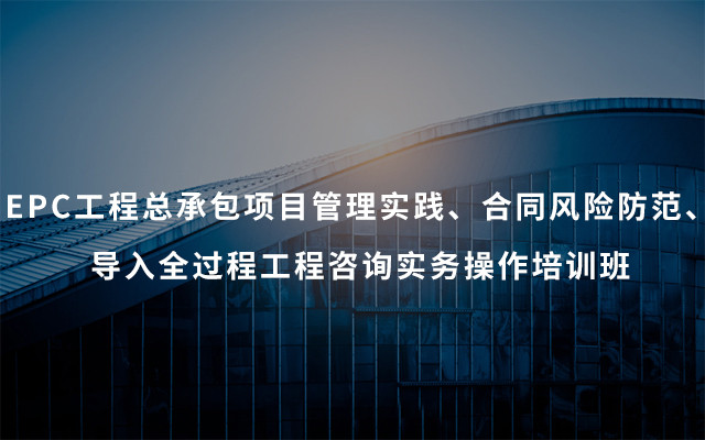 2019EPC工程总承包项目管理实践、合同风险防范、导入全过程工程咨询实务操作培训班（4月合肥班）