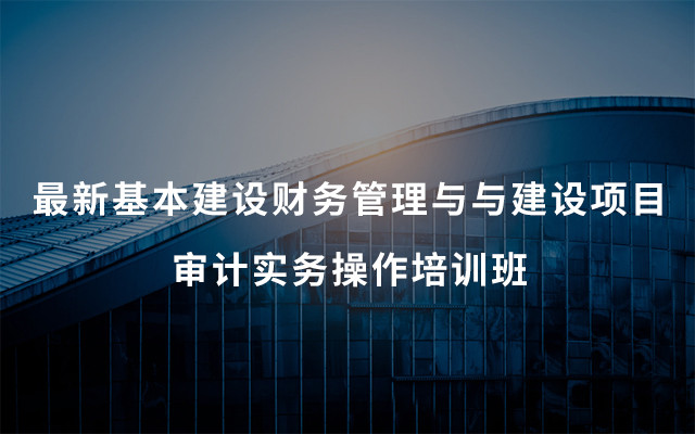 2019最新基本建设财务管理与与建设项目审计实务操作培训班（6月西宁班）