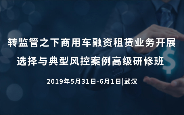 2019转监管之下商用车融资租赁业务开展选择与典型风控案例高级研修班（5月武汉班）