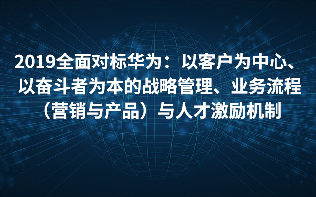 2019全面对标华为：以客户为中心、以奋斗者为本的战略管理、业务流程（营销与产品）与人才激励机制（6月厦门班）