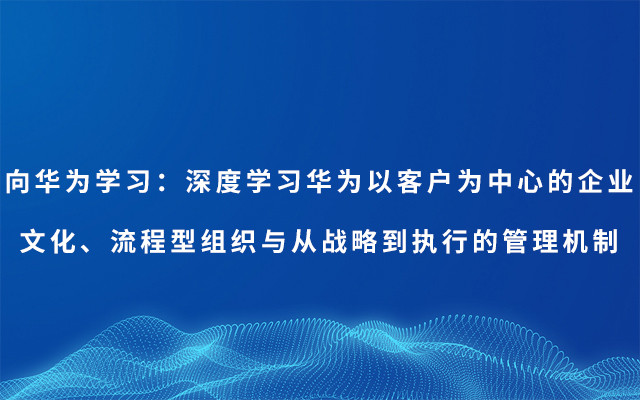 2019向华为学习:深度学习华为以客户为中心的企业文化、流程型组织与从战略 到执行的管理机制(7月深圳班)