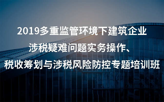 2019多重监管环境下建筑企业涉税疑难问题实务操作、税收筹划与涉税风险防控专题培训班（南京）