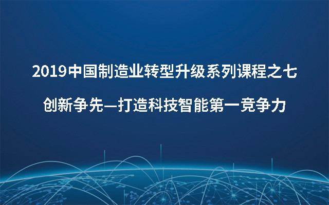 2019中国制造业转型升级系列课程之七创新争先—打造科技智能第一竞争力