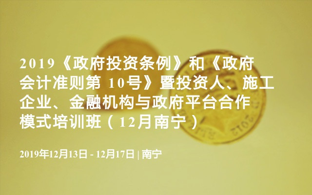 2019《政府投资条例》和《政府会计准则第 10号》暨投资人、施工企业、金融机构与政府平台合作模式培训班（12月南宁）