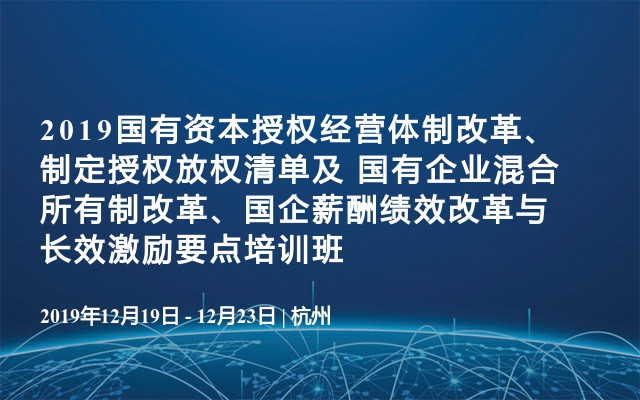 2019国有资本授权经营体制改革、制定授权放权清单及 国有企业混合所有制改革、国企薪酬绩效改革与长效激励要点培训班