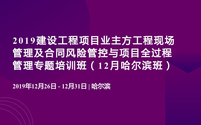 2019建设工程项目业主方工程现场管理及合同风险管控与项目全过程管理专题培训班（12月哈尔滨班）