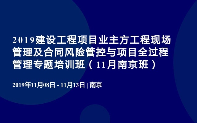 2019建设工程项目业主方工程现场管理及合同风险管控与项目全过程管理专题培训班（11月南京班）