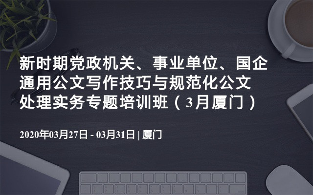 新时期党政机关、事业单位、国企通用公文写作技巧与规范化公文处理实务专题培训班（3月厦门）