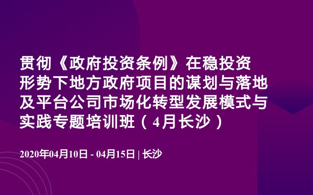 贯彻《政府投资条例》在稳投资形势下地方政府项目的谋划与落地及平台公司市场化转型发展模式与实践专题培训班（4月长沙）