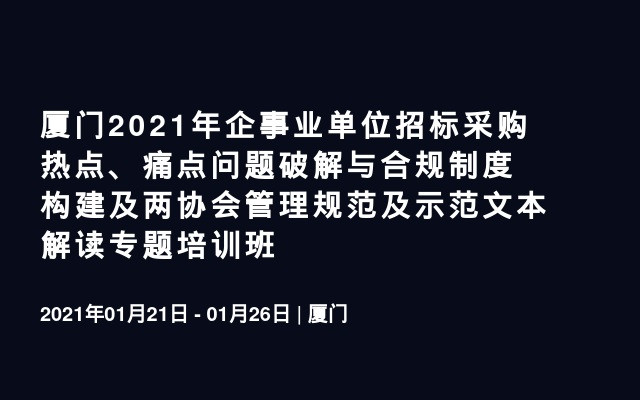 厦门2021年企事业单位招标采购热点、痛点问题破解与合规制度构建及两协会管理规范及示范文本解读专题培训班