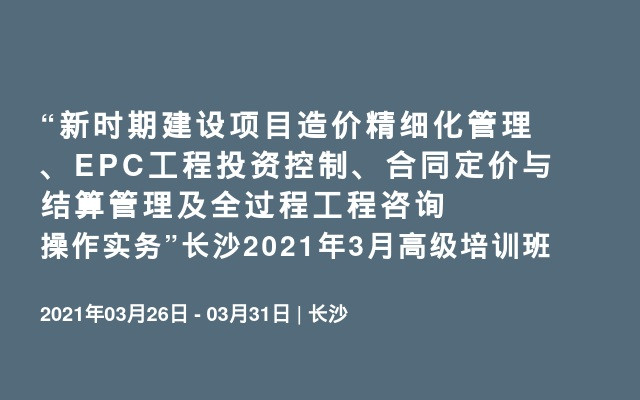 “新时期建设项目造价精细化管理、EPC工程投资控制、合同定价与结算管理及全过程工程咨询操作实务”长沙2021年3月高级培训班