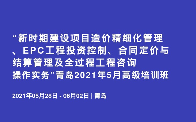 “新时期建设项目造价精细化管理、EPC工程投资控制、合同定价与结算管理及全过程工程咨询操作实务”青岛2021年5月高级培训班