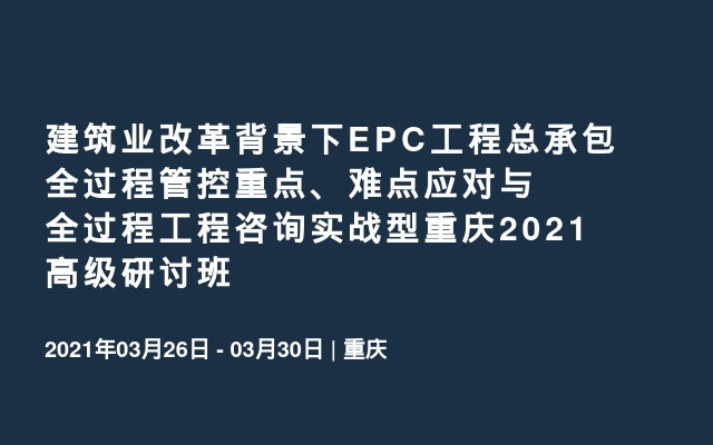 建筑业改革背景下EPC工程总承包全过程管控重点、难点应对与全过程工程咨询实战型重庆2021高级研讨班