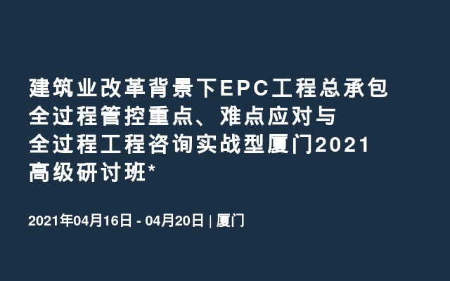 建筑业改革背景下EPC工程总承包全过程管控重点、难点应对与全过程工程咨询实战型厦门2021高级研讨班*