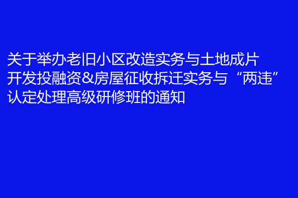 4月厦门关于举办老旧小区改造实务与土地成片开发投融资&房屋征收拆迁实务与“两违”认定处理高级研修班