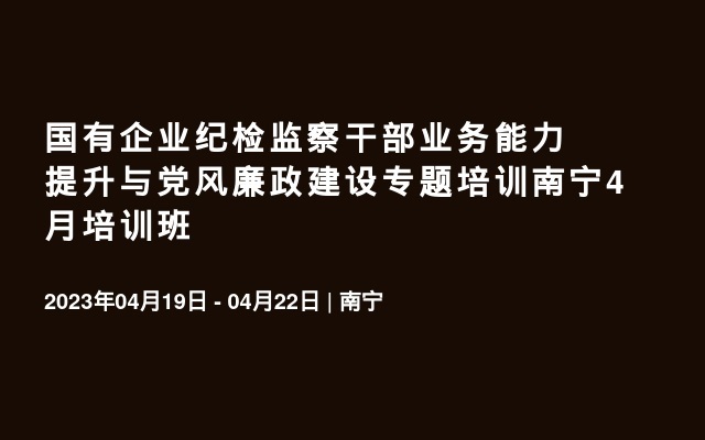 国有企业纪检监察干部业务能力提升与党风廉政建设专题培训南宁4月培训班