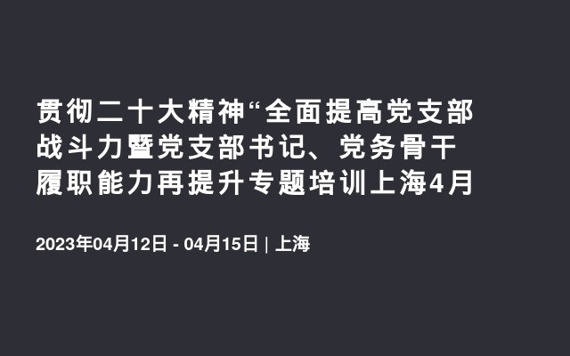 贯彻二十大精神“全面提高党支部战斗力暨党支部书记、党务骨干履职能力再提升专题培训上海4月