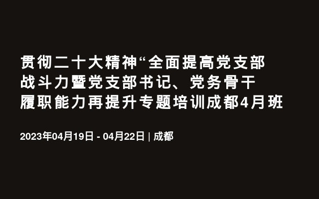 贯彻二十大精神“全面提高党支部战斗力暨党支部书记、党务骨干履职能力再提升专题培训成都4月班