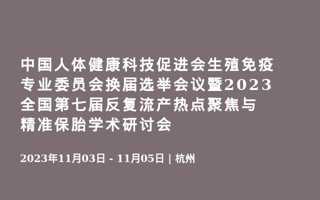 中国人体健康科技促进会生殖免疫专业委员会换届选举会议暨2023全国第七届反复流产热点聚焦与精准保胎学术研讨会