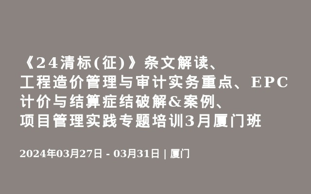 《24清标(征)》条文解读、工程造价管理与审计实务重点、EPC计价与结算症结破解&案例、项目管理实践专题培训3月厦门班