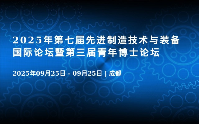 2025年第七届先进制造技术与装备国际论坛暨第三届青年博士论坛