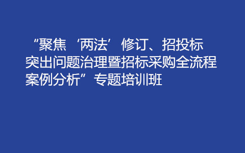 “聚焦‘两法’修订、招投标突出问题治理暨招标采购全流程案例分析”专题培训班（8月昆明）