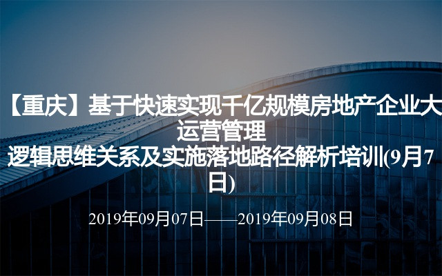 【重庆】基于快速实现千亿规模房地产企业大运营管理逻辑思维关系及实施落地路径解析培训(9月7日)