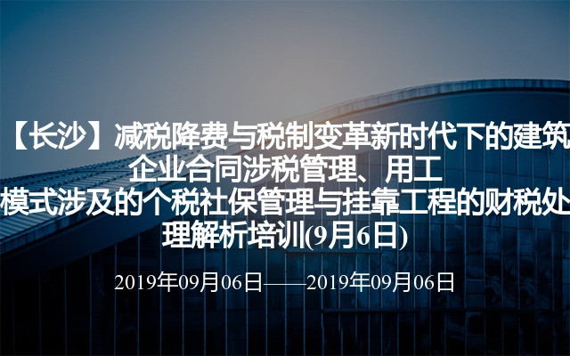 【长沙】减税降费与税制变革新时代下的建筑企业合同涉税管理、用工模式涉及的个税社保管理与挂靠工程的财税处理解析培训(9月6日)