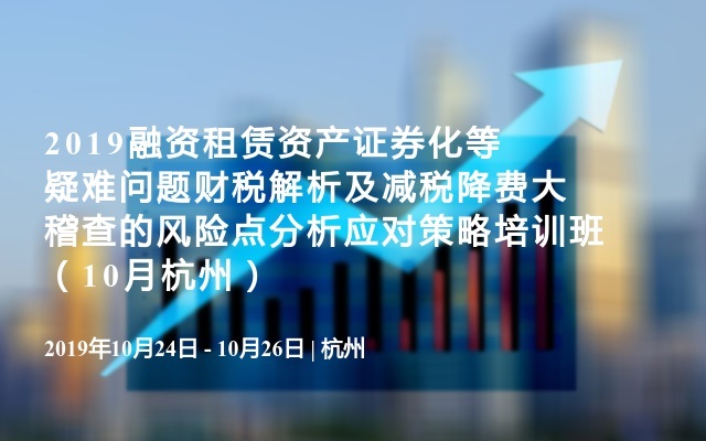 2019融资租赁资产证券化等疑难问题财税解析及减税降费大稽查的风险点分析应对策略培训班（10月杭州）