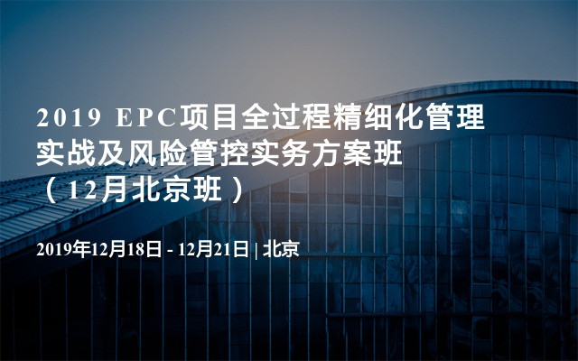 2019 EPC项目全过程精细化管理实战及风险管控实务方案班（12月北京班）
