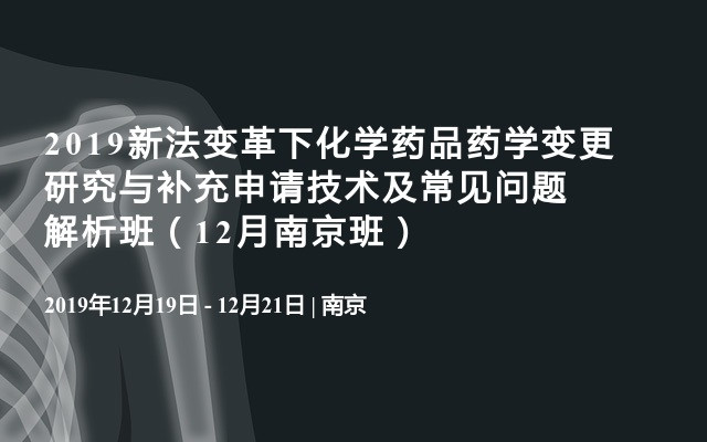 2019新法变革下化学药品药学变更研究与补充申请技术及常见问题解析班（12月南京班）